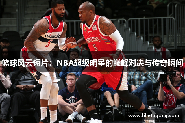 篮球风云短片：NBA超级明星的巅峰对决与传奇瞬间